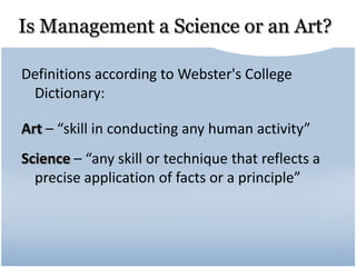 Is Management a Science or an Art?
Definitions according to Webster's College
Dictionary:
Art – “skill in conducting any human activity”
Science – “any skill or technique that reflects a
precise application of facts or a principle”
 