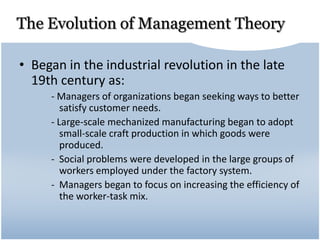 The Evolution of Management Theory
• Began in the industrial revolution in the late
19th century as:
- Managers of organizations began seeking ways to better
satisfy customer needs.
- Large-scale mechanized manufacturing began to adopt
small-scale craft production in which goods were
produced.
- Social problems were developed in the large groups of
workers employed under the factory system.
- Managers began to focus on increasing the efficiency of
the worker-task mix.
 