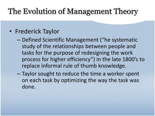 The Evolution of Management Theory
• Frederick Taylor
– Defined Scientific Management (“he systematic
study of the relationships between people and
tasks for the purpose of redesigning the work
process for higher efficiency”) in the late 1800’s to
replace informal rule of thumb knowledge.
– Taylor sought to reduce the time a worker spent
on each task by optimizing the way the task was
done.
 