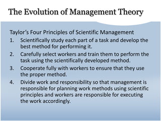 The Evolution of Management Theory
Taylor’s Four Principles of Scientific Management
1. Scientifically study each part of a task and develop the
best method for performing it.
2. Carefully select workers and train them to perform the
task using the scientifically developed method.
3. Cooperate fully with workers to ensure that they use
the proper method.
4. Divide work and responsibility so that management is
responsible for planning work methods using scientific
principles and workers are responsible for executing
the work accordingly.
 