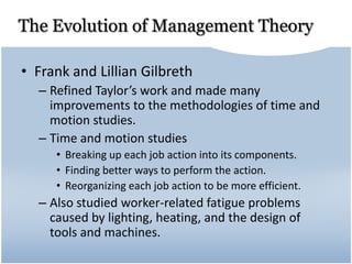 The Evolution of Management Theory
• Frank and Lillian Gilbreth
– Refined Taylor’s work and made many
improvements to the methodologies of time and
motion studies.
– Time and motion studies
• Breaking up each job action into its components.
• Finding better ways to perform the action.
• Reorganizing each job action to be more efficient.
– Also studied worker-related fatigue problems
caused by lighting, heating, and the design of
tools and machines.
 