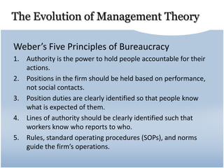 The Evolution of Management Theory
Weber’s Five Principles of Bureaucracy
1. Authority is the power to hold people accountable for their
actions.
2. Positions in the firm should be held based on performance,
not social contacts.
3. Position duties are clearly identified so that people know
what is expected of them.
4. Lines of authority should be clearly identified such that
workers know who reports to who.
5. Rules, standard operating procedures (SOPs), and norms
guide the firm’s operations.
 