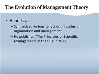 The Evolution of Management Theory
• Henri Fayol
– Synthesized various tenets or principles of
organization and management
– He published "The Principles of Scientific
Management" in the USA in 1911
 
