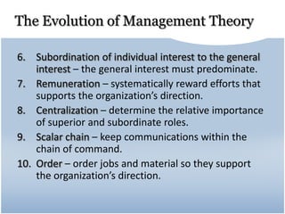 The Evolution of Management Theory
6. Subordination of individual interest to the general
interest – the general interest must predominate.
7. Remuneration – systematically reward efforts that
supports the organization’s direction.
8. Centralization – determine the relative importance
of superior and subordinate roles.
9. Scalar chain – keep communications within the
chain of command.
10. Order – order jobs and material so they support
the organization’s direction.
 