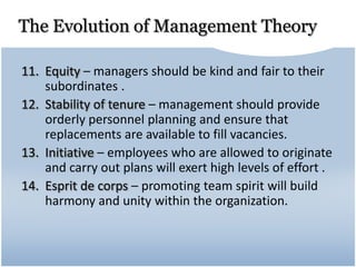 The Evolution of Management Theory
11. Equity – managers should be kind and fair to their
subordinates .
12. Stability of tenure – management should provide
orderly personnel planning and ensure that
replacements are available to fill vacancies.
13. Initiative – employees who are allowed to originate
and carry out plans will exert high levels of effort .
14. Esprit de corps – promoting team spirit will build
harmony and unity within the organization.
 