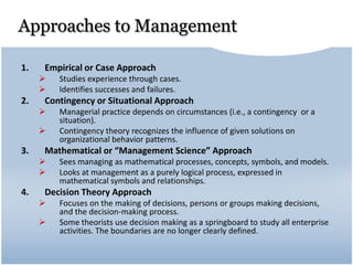 Approaches to Management
1. Empirical or Case Approach
 Studies experience through cases.
 Identifies successes and failures.
2. Contingency or Situational Approach
 Managerial practice depends on circumstances (i.e., a contingency or a
situation).
 Contingency theory recognizes the influence of given solutions on
organizational behavior patterns.
3. Mathematical or “Management Science” Approach
 Sees managing as mathematical processes, concepts, symbols, and models.
 Looks at management as a purely logical process, expressed in
mathematical symbols and relationships.
4. Decision Theory Approach
 Focuses on the making of decisions, persons or groups making decisions,
and the decision-making process.
 Some theorists use decision making as a springboard to study all enterprise
activities. The boundaries are no longer clearly defined.
 