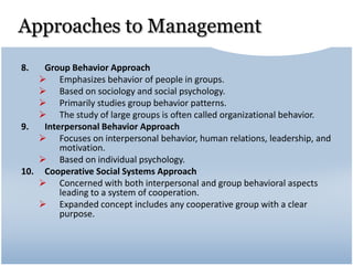 Approaches to Management
8. Group Behavior Approach
 Emphasizes behavior of people in groups.
 Based on sociology and social psychology.
 Primarily studies group behavior patterns.
 The study of large groups is often called organizational behavior.
9. Interpersonal Behavior Approach
 Focuses on interpersonal behavior, human relations, leadership, and
motivation.
 Based on individual psychology.
10. Cooperative Social Systems Approach
 Concerned with both interpersonal and group behavioral aspects
leading to a system of cooperation.
 Expanded concept includes any cooperative group with a clear
purpose.
 
