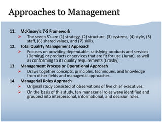 Approaches to Management
11. McKinsey’s 7-S Framework
 The seven S’s are (1) strategy, (2) structure, (3) systems, (4) style, (5)
staff, (6) shared values, and (7) skills.
12. Total Quality Management Approach
 Focuses on providing dependable, satisfying products and services
(Deming) or products or services that are fit for use (Juran), as well
as conforming to its quality requirements (Crosby).
13. Management Process or Operational Approach
 Draws together concepts, principles, techniques, and knowledge
from other fields and managerial approaches.
14. Managerial Roles Approach
 Original study consisted of observations of five chief executives.
 On the basis of this study, ten managerial roles were identified and
grouped into interpersonal, informational, and decision roles.
 
