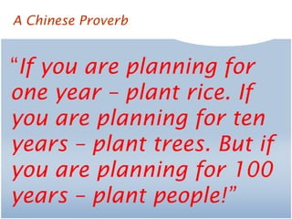 “If you are planning for
one year – plant rice. If
you are planning for ten
years – plant trees. But if
you are planning for 100
years – plant people!”
A Chinese Proverb
 
