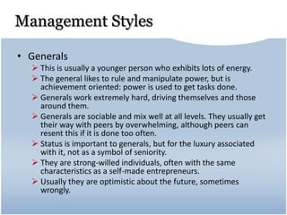 Management Styles
• Generals
 This is usually a younger person who exhibits lots of energy.
 The general likes to rule and manipulate power, but is
achievement oriented: power is used to get tasks done.
 Generals work extremely hard, driving themselves and those
around them.
 Generals are sociable and mix well at all levels. They usually get
their way with peers by overwhelming, although peers can
resent this if it is done too often.
 Status is important to generals, but for the luxury associated
with it, not as a symbol of seniority.
 They are strong-willed individuals, often with the same
characteristics as a self-made entrepreneurs.
 Usually they are optimistic about the future, sometimes
wrongly.
 