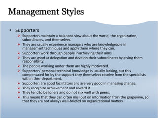 Management Styles
• Supporters
 Supporters maintain a balanced view about the world, the organization,
subordinates, and themselves.
 They are usually experience managers who are knowledgeable in
management techniques and apply them where they can.
 Supporters work through people in achieving their aims.
 They are good at delegation and develop their subordinates by giving them
responsibility.
 The people working under them are highly motivated.
 Supporters’ personal technical knowledge is usually lacking, but this
compensated for by the support they themselves receive from the specialists
within their department.
 Supporters are good facilitators and are very good in managing change.
 They recognize achievement and reward it.
 They tend to be loners and do not mix well with peers.
 This means that they can often miss out on information from the grapevine, so
that they are not always well-briefed on organizational matters.
 