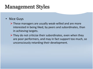 Management Styles
• Nice Guys
These managers are usually weak-willed and are more
interested in being liked, by peers and subordinates, than
in achieving targets.
They do not criticize their subordinates, even when they
are poor performers, and may in fact support too much, so
unconsciously retarding their development.
 