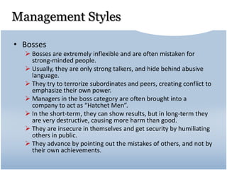 Management Styles
• Bosses
 Bosses are extremely inflexible and are often mistaken for
strong-minded people.
 Usually, they are only strong talkers, and hide behind abusive
language.
 They try to terrorize subordinates and peers, creating conflict to
emphasize their own power.
 Managers in the boss category are often brought into a
company to act as “Hatchet Men”.
 In the short-term, they can show results, but in long-term they
are very destructive, causing more harm than good.
 They are insecure in themselves and get security by humiliating
others in public.
 They advance by pointing out the mistakes of others, and not by
their own achievements.
 