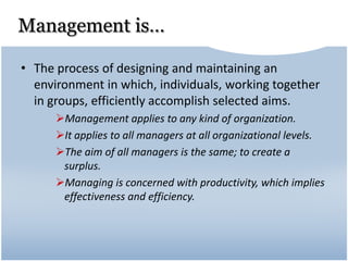Management is…
• The process of designing and maintaining an
environment in which, individuals, working together
in groups, efficiently accomplish selected aims.
Management applies to any kind of organization.
It applies to all managers at all organizational levels.
The aim of all managers is the same; to create a
surplus.
Managing is concerned with productivity, which implies
effectiveness and efficiency.
 