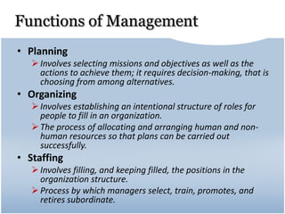 Functions of Management
• Planning
Involves selecting missions and objectives as well as the
actions to achieve them; it requires decision-making, that is
choosing from among alternatives.
• Organizing
Involves establishing an intentional structure of roles for
people to fill in an organization.
The process of allocating and arranging human and non-
human resources so that plans can be carried out
successfully.
• Staffing
Involves filling, and keeping filled, the positions in the
organization structure.
Process by which managers select, train, promotes, and
retires subordinate.
 