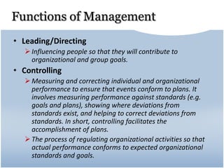 Functions of Management
• Leading/Directing
Influencing people so that they will contribute to
organizational and group goals.
• Controlling
Measuring and correcting individual and organizational
performance to ensure that events conform to plans. It
involves measuring performance against standards (e.g.
goals and plans), showing where deviations from
standards exist, and helping to correct deviations from
standards. In short, controlling facilitates the
accomplishment of plans.
The process of regulating organizational activities so that
actual performance conforms to expected organizational
standards and goals.
 