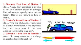 1. Newton’s First Law of Motion: It
states, “Every body continues in its state
of rest or of uniform motion in a straight
line, unless acted upon by some external
force”. This is also known as Law of
Inertia.
2. Newton’s Second Law of Motion: It
states, “The rate of change of momentum
is directly proportional to the impressed
force and takes place in the same
direction in which the force acts”.
3. Newton’s Third Law of Motion: It
states, “To every action, there is always
an equal and opposite reaction”.
 