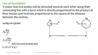 ENGINEERING MECHANICS KOVVURI VINAY KUMAR REDDY, Assistant Professor 16
Law of Gravitation:
It states that two bodies will be attracted towards each other along their
connecting line with a force which is directly proportional to the product of
their masses and inversely proportional to the square of the distance
between the centres.
 