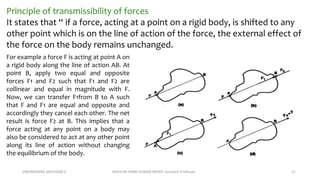 ENGINEERING MECHANICS KOVVURI VINAY KUMAR REDDY, Assistant Professor 17
Principle of transmissibility of forces
It states that “ if a force, acting at a point on a rigid body, is shifted to any
other point which is on the line of action of the force, the external effect of
the force on the body remains unchanged.
For example a force F is acting at point A on
a rigid body along the line of action AB. At
point B, apply two equal and opposite
forces F1 and F2 such that F1 and F2 are
collinear and equal in magnitude with F.
Now, we can transfer F1from B to A such
that F and F1 are equal and opposite and
accordingly they cancel each other. The net
result is force F2 at B. This implies that a
force acting at any point on a body may
also be considered to act at any other point
along its line of action without changing
the equilibrium of the body.
 