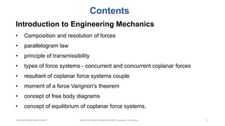Contents
2
ENGINEERING MECHANICS KOVVURI VINAY KUMAR REDDY, Assistant Professor
Introduction to Engineering Mechanics
• Composition and resolution of forces
• parallelogram law
• principle of transmissibility
• types of force systems - concurrent and concurrent coplanar forces
• resultant of coplanar force systems couple
• moment of a force Varignon's theorem
• concept of free body diagrams
• concept of equilibrium of coplanar force systems.
 