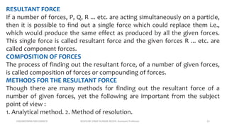 ENGINEERING MECHANICS KOVVURI VINAY KUMAR REDDY, Assistant Professor 21
RESULTANT FORCE
If a number of forces, P, Q, R ... etc. are acting simultaneously on a particle,
then it is possible to find out a single force which could replace them i.e.,
which would produce the same effect as produced by all the given forces.
This single force is called resultant force and the given forces R ... etc. are
called component forces.
COMPOSITION OF FORCES
The process of finding out the resultant force, of a number of given forces,
is called composition of forces or compounding of forces.
METHODS FOR THE RESULTANT FORCE
Though there are many methods for finding out the resultant force of a
number of given forces, yet the following are important from the subject
point of view :
1. Analytical method. 2. Method of resolution.
 
