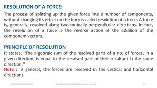 ENGINEERING MECHANICS KOVVURI VINAY KUMAR REDDY, Assistant Professor 23
RESOLUTION OF A FORCE:
The process of splitting up the given force into a number of components,
without changing its effect on the body is called resolution of a force. A force
is, generally, resolved along two mutually perpendicular directions. In fact,
the resolution of a force is the reverse action of the addition of the
component vectors.
PRINCIPLE OF RESOLUTION
It states, “The algebraic sum of the resolved parts of a no. of forces, in a
given direction, is equal to the resolved part of their resultant in the same
direction.”
Note : In general, the forces are resolved in the vertical and horizontal
directions.
 