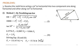 ENGINEERING MECHANICS KOVVURI VINAY KUMAR REDDY, Assistant Professor 31
PROBLEMS:
3. Resolve the 100N force acting a 30° to horizontal into two component one along
horizontal and other along 120° to horizontal.
 