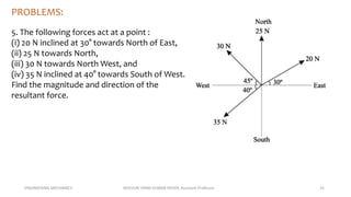ENGINEERING MECHANICS KOVVURI VINAY KUMAR REDDY, Assistant Professor 35
PROBLEMS:
5. The following forces act at a point :
(i) 20 N inclined at 30° towards North of East,
(ii) 25 N towards North,
(iii) 30 N towards North West, and
(iv) 35 N inclined at 40° towards South of West.
Find the magnitude and direction of the
resultant force.
 