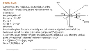 ENGINEERING MECHANICS KOVVURI VINAY KUMAR REDDY, Assistant Professor 40
PROBLEMS:
6. Determine the magnitude and direction of the
resultant of forces acting on the hook shown In fig
Given data:
F1=250 N ; Θ1=35°
F2=200 N ; Θ2=20°
F3=110 N
F4=90 N ; Θ4=65°
Solution:
Resolve the given forces horizontally and calculate the algebraic total of all the
horizontal parts Σ H=250cos35°+200cos30°-90cos65°=339.957N
Resolve the given forces vertically and calculate the algebraic total of all the vertical
parts Σ V=250sin35°-200sin20°-110sin90°+90sin65=46.55N
R = √( (ΣH)2+(Σ V)2 )=343.129N
Θ=tan¯( ΣV/ΣH)=7.79°
 