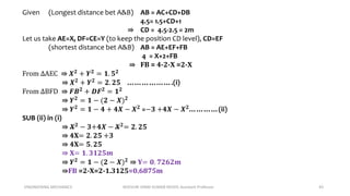 ENGINEERING MECHANICS KOVVURI VINAY KUMAR REDDY, Assistant Professor 43
Given (Longest distance bet A&B) AB = AC+CD+DB
4.5= 1.5+CD+1
⇛ CD = 4.5-2.5 = 2m
Let us take AE=X, DF=CE=Y (to keep the position CD level), CD=EF
(shortest distance bet A&B) AB = AE+EF+FB
4 = X+2+FB
⇛ FB = 4-2-X =2-X
From ∆AEC ⇛ 𝑿𝟐 + 𝒀𝟐 = 𝟏. 𝟓𝟐
⇛ 𝑿𝟐 + 𝒀𝟐 = 𝟐. 𝟐𝟓 ……………….(i)
From ∆BFD ⇛ 𝑭𝑩𝟐
+ 𝑫𝑭𝟐
= 𝟏𝟐
⇛ 𝒀𝟐
= 𝟏 − (𝟐 − 𝑿)𝟐
⇛ 𝒀𝟐
= 𝟏 − 𝟒 + 𝟒𝑿 − 𝑿𝟐
=−𝟑 +𝟒𝑿 − 𝑿𝟐
…………(ii)
SUB (ii) in (i)
⇛ 𝑿𝟐
− 𝟑+𝟒𝑿 − 𝑿𝟐
= 𝟐. 𝟐𝟓
⇛ 4X= 𝟐. 𝟐𝟓 +𝟑
⇛ 4X= 𝟓. 𝟐𝟓
⇛ X= 𝟏. 𝟑𝟏𝟐𝟓𝒎
⇛ 𝒀𝟐 = 𝟏 − (𝟐 − 𝑿)𝟐 ⇛ Y= 𝟎. 𝟕𝟐𝟔𝟐𝒎
⇛FB =2-X=2-1.3125=0.6875m
 