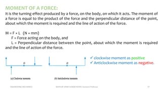 ENGINEERING MECHANICS KOVVURI VINAY KUMAR REDDY, Assistant Professor 47
MOMENT OF A FORCE:
It is the turning effect produced by a force, on the body, on which it acts. The moment of
a force is equal to the product of the force and the perpendicular distance of the point,
about which the moment is required and the line of action of the force.
M = F × L (N × mm)
F = Force acting on the body, and
L = Perpendicular distance between the point, about which the moment is required
and the line of action of the force.
 clockwise moment as positive
 Anticlockwise moment as negative.
 