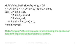 ENGINEERING MECHANICS KOVVURI VINAY KUMAR REDDY, Assistant Professor 50
Multiplying both sides by length OA
R x OA sin ɵ = P x OA sin ɵ1 + Q x OA sin ɵ2
But OA sin ɵ = d ,
OA sin ɵ1 = d1 and
OA sin ɵ2 = d2
=> R x d = P x d1 + Q x d2
Hence Proved.
Note: Varignon's theorem is used for determining the position of
resultant of parallel and general force system.
 