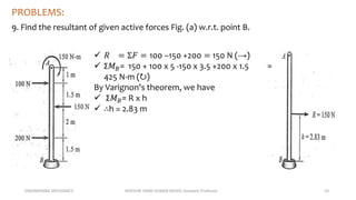 ENGINEERING MECHANICS KOVVURI VINAY KUMAR REDDY, Assistant Professor 53
PROBLEMS:
9. Find the resultant of given active forces Fig. (a) w.r.t. point B.
 𝑅 = Σ𝐹 = 100 −150 +200 = 150 N (→)
 Σ𝑀𝐵= 150 + 100 x 5 -150 x 3.5 +200 x 1.5 =
425 N-m (↻)
By Varignon's theorem, we have
 Σ𝑀𝐵= R x h
 ∴h = 2.83 m
 