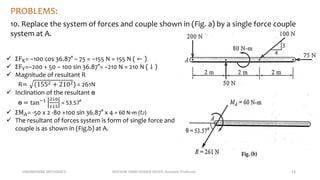 ENGINEERING MECHANICS KOVVURI VINAY KUMAR REDDY, Assistant Professor 54
PROBLEMS:
10. Replace the system of forces and couple shown in (Fig. a) by a single force couple
system at A.
 ΣFX= −100 cos 36.87° − 75 = −155 N = 155 N ( ← )
 ΣFY=−200 + 50 − 100 sin 36.87°= −210 N = 210 N ( ↓ )
 Magnitude of resultant R
R= (1552 + 2102) = 261N
 Inclination of the resultant ɵ
ɵ = tan−1 210
115
= 53.57°
 ΣMA= -50 x 2 -80 +100 sin 36.87° x 4 = 60 N-m (↻)
 The resultant of forces system is form of single force and
couple is as shown in (Fig.b) at A.
 