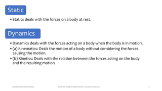 ENGINEERING MECHANICS KOVVURI VINAY KUMAR REDDY, Assistant Professor 6
Static
•Statics deals with the forces on a body at rest.
Dynamics
•Dynamics deals with the forces acting on a body when the body is in motion.
•(a) Kinematics: Deals the motion of a body without considering the forces
causing the motion.
•(b) Kinetics: Deals with the relation between the forces acting on the body
and the resulting motion
 