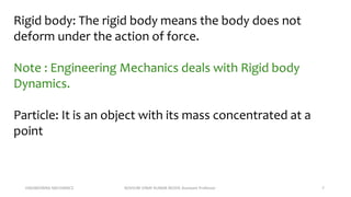 ENGINEERING MECHANICS KOVVURI VINAY KUMAR REDDY, Assistant Professor 7
Rigid body: The rigid body means the body does not
deform under the action of force.
Note : Engineering Mechanics deals with Rigid body
Dynamics.
Particle: It is an object with its mass concentrated at a
point
 