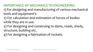 ENGINEERING MECHANICS KOVVURI VINAY KUMAR REDDY, Assistant Professor 8
IMPORTANCE OF MECHANICS TO ENGINEERING:
1) For designing and manufacturing of various mechanical
tools and equipment's
2) For calculation and estimation of forces of bodies
while they are in use.
3) For designing and construing to dams, roads, sheds,
structure, building etc.
4) For designing a fabrication of rockets.
 