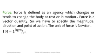 ENGINEERING MECHANICS KOVVURI VINAY KUMAR REDDY, Assistant Professor 9
Force: force is defined as an agency which changes or
tends to change the body at rest or in motion . Force is a
vector quantity. So we have to specify the magnitude,
direction and point of action. The unit of force is Newton.
1 N = 1 kgm
𝑠2
 