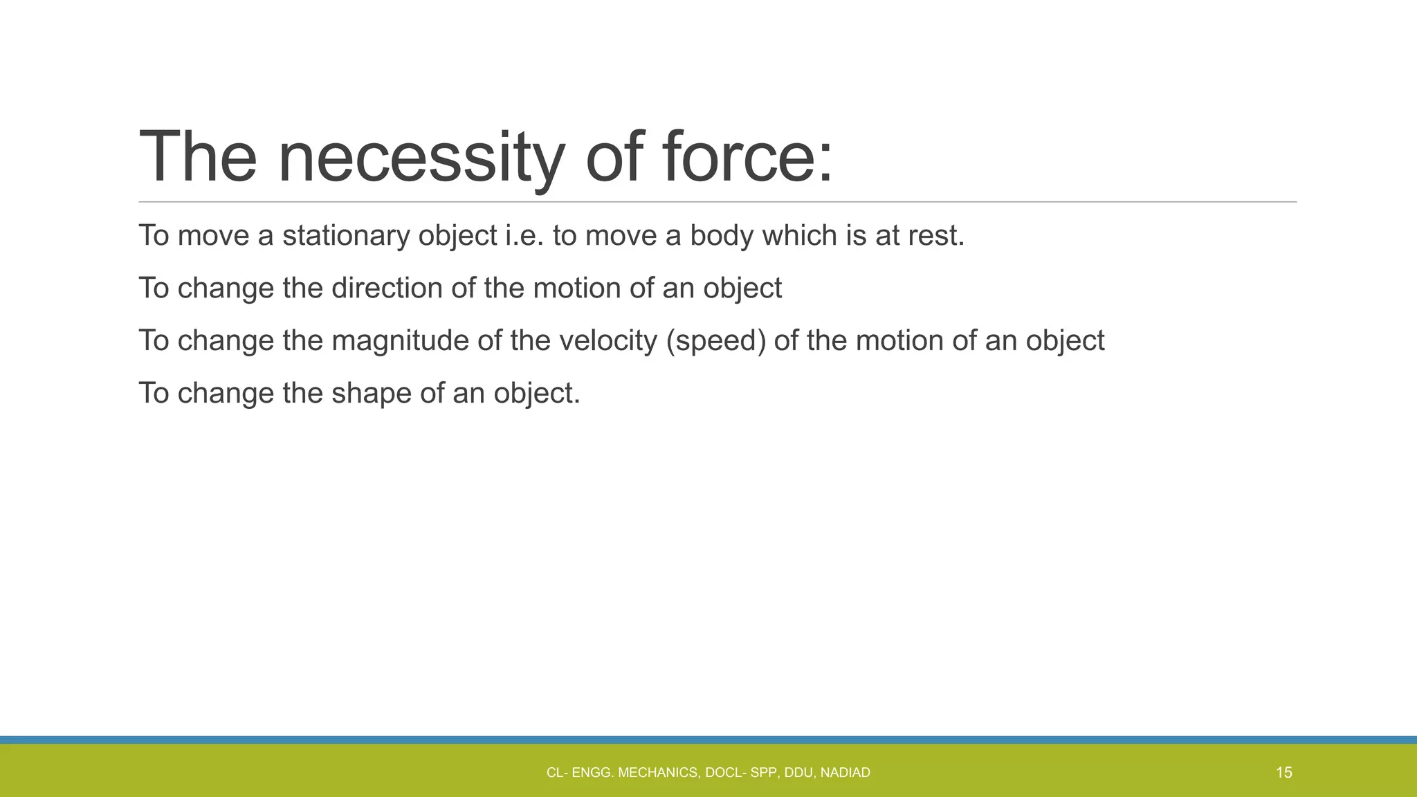 The necessity of force:
To move a stationary object i.e. to move a body which is at rest.
To change the direction of the motion of an object
To change the magnitude of the velocity (speed) of the motion of an object
To change the shape of an object.
CL- ENGG. MECHANICS, DOCL- SPP, DDU, NADIAD 15
 