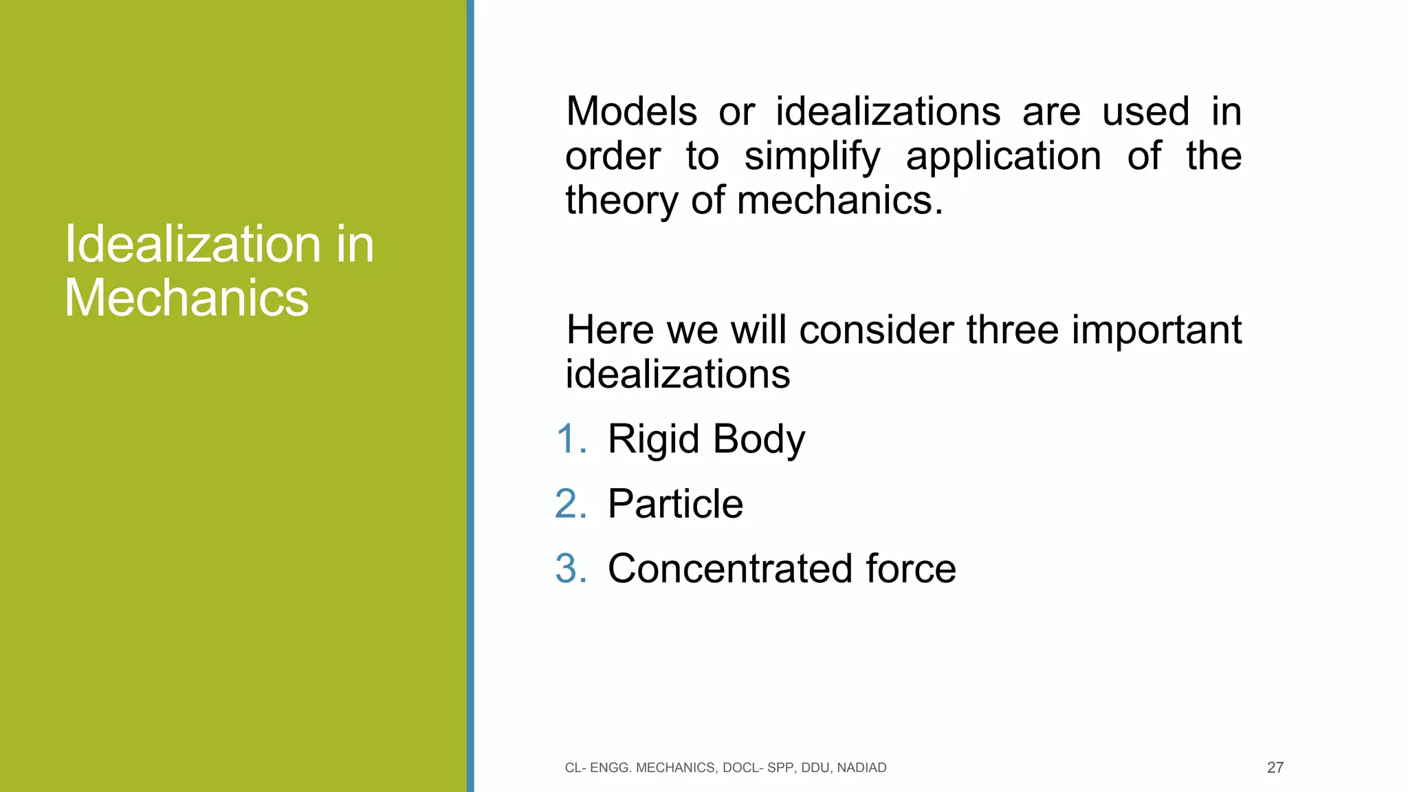 Idealization in
Mechanics
Models or idealizations are used in
order to simplify application of the
theory of mechanics.
Here we will consider three important
idealizations
1. Rigid Body
2. Particle
3. Concentrated force
CL- ENGG. MECHANICS, DOCL- SPP, DDU, NADIAD 27
 