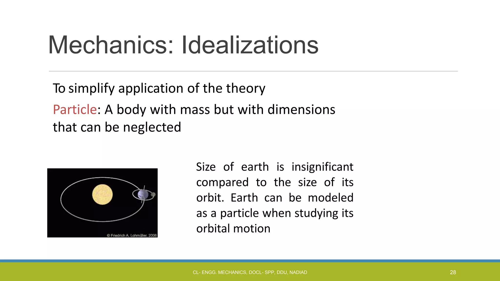 Mechanics: Idealizations
To simplify application of the theory
Particle: A body with mass but with dimensions
that can be neglected
Size of earth is insignificant
compared to the size of its
orbit. Earth can be modeled
as a particle when studying its
orbital motion
CL- ENGG. MECHANICS, DOCL- SPP, DDU, NADIAD 28
 