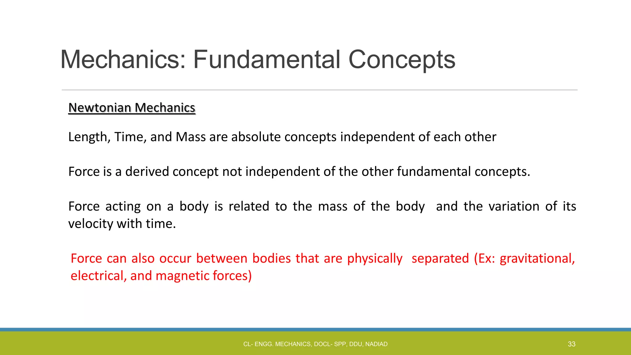 Mechanics: Fundamental Concepts
Newtonian Mechanics
Length, Time, and Mass are absolute concepts independent of each other
Force is a derived concept not independent of the other fundamental concepts.
Force acting on a body is related to the mass of the body and the variation of its
velocity with time.
Force can also occur between bodies that are physically separated (Ex: gravitational,
electrical, and magnetic forces)
CL- ENGG. MECHANICS, DOCL- SPP, DDU, NADIAD 33
 