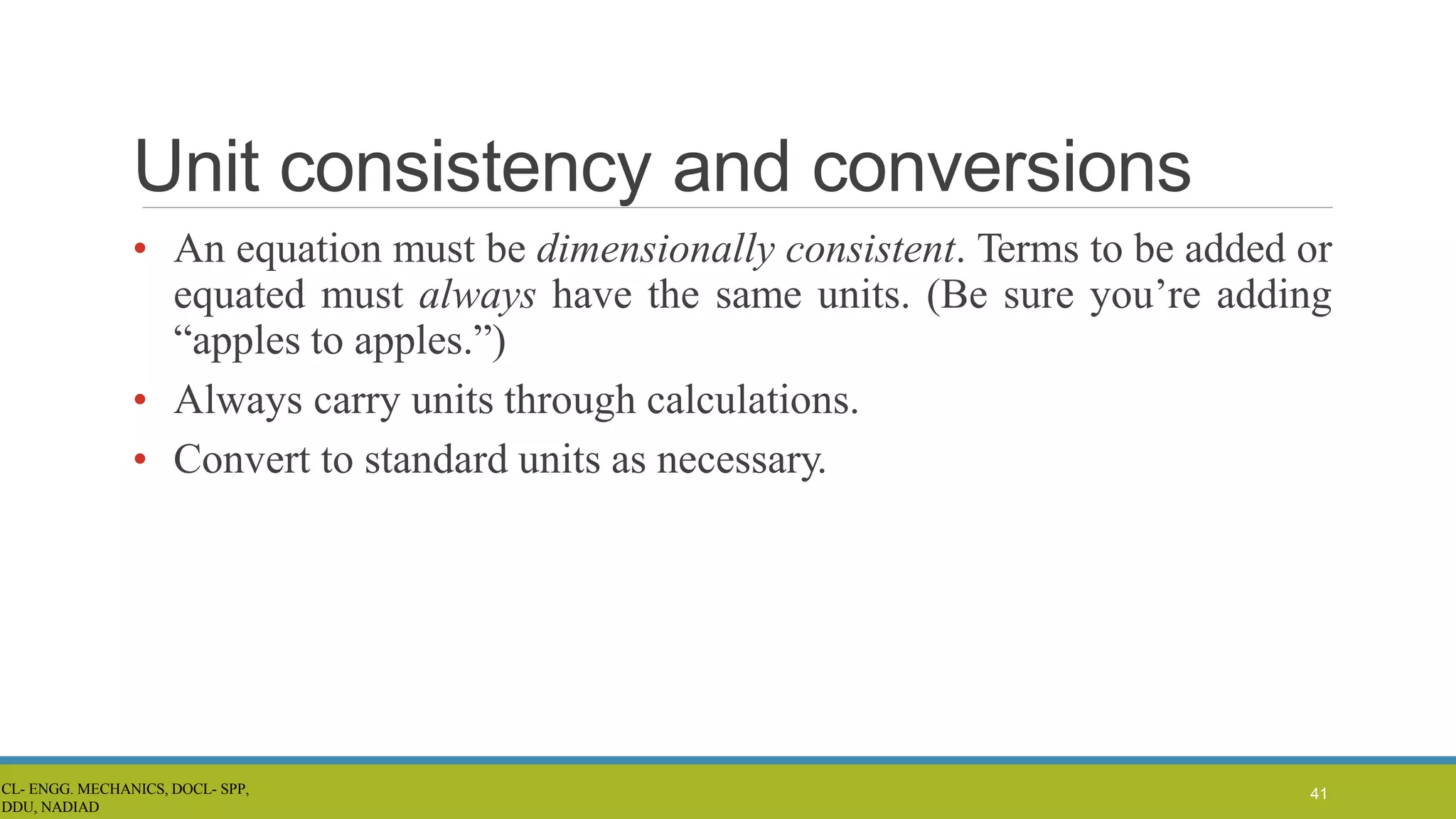 Unit consistency and conversions
• An equation must be dimensionally consistent. Terms to be added or
equated must always have the same units. (Be sure you’re adding
“apples to apples.”)
• Always carry units through calculations.
• Convert to standard units as necessary.
41
CL- ENGG. MECHANICS, DOCL- SPP,
DDU, NADIAD
 