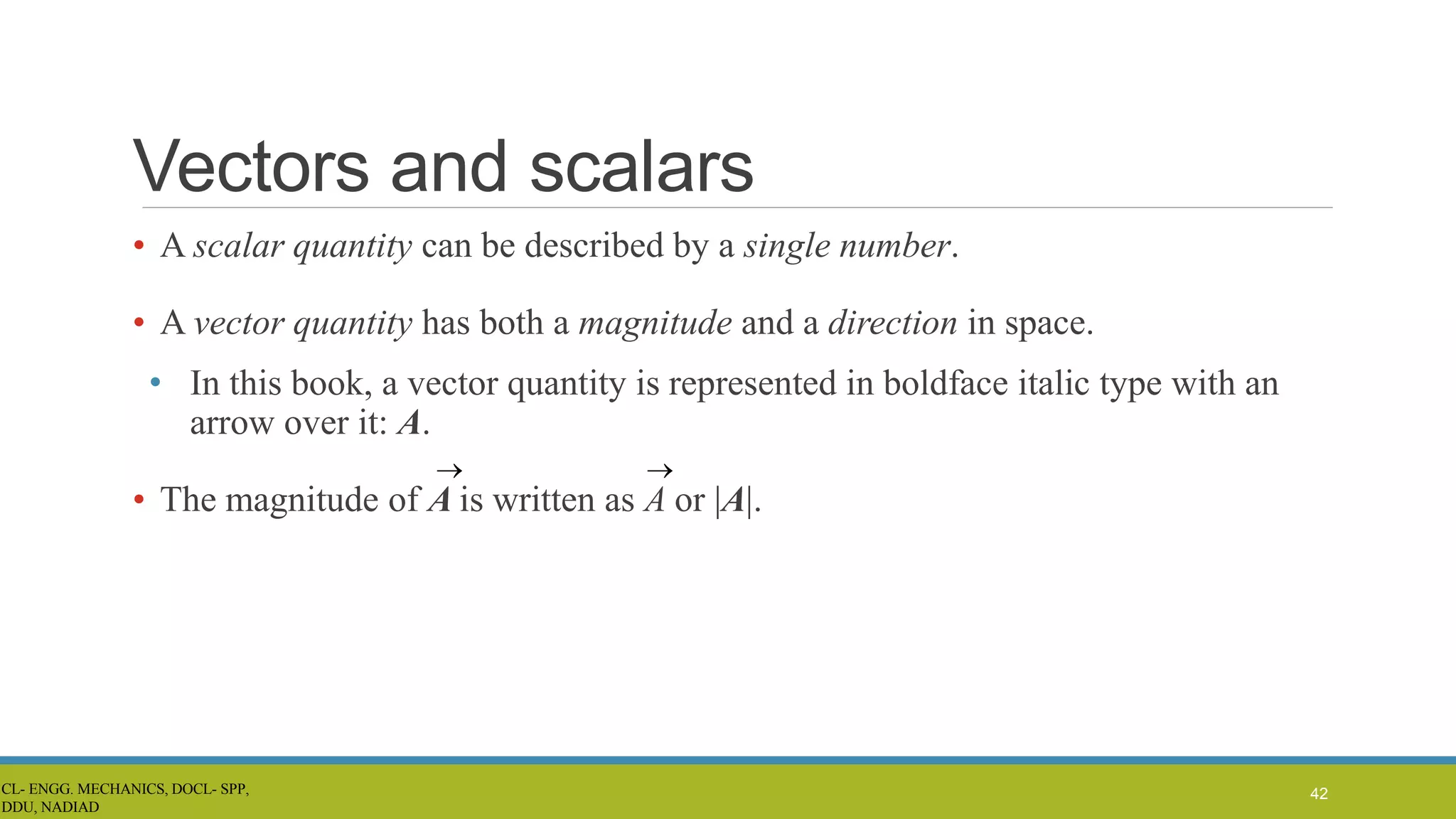 Vectors and scalars
• A scalar quantity can be described by a single number.
• A vector quantity has both a magnitude and a direction in space.
• In this book, a vector quantity is represented in boldface italic type with an
arrow over it: A.
• The magnitude of A is written as A or |A|.
42
CL- ENGG. MECHANICS, DOCL- SPP,
DDU, NADIAD
 
 
