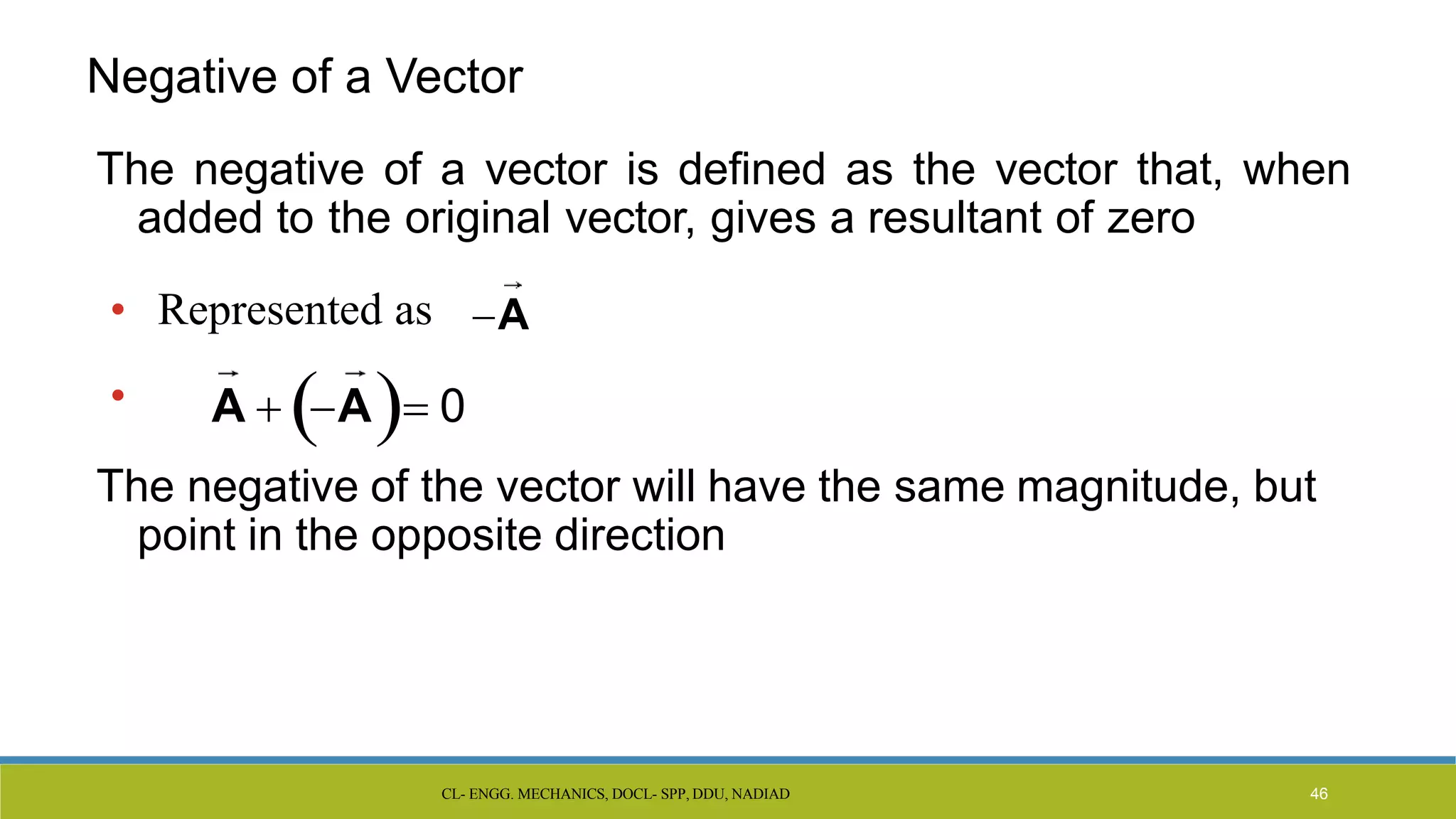 CL- ENGG. MECHANICS, DOCL- SPP, DDU, NADIAD 46
The negative of a vector is defined as the vector that, when
added to the original vector, gives a resultant of zero
The negative of the vector will have the same magnitude, but
point in the opposite direction
• Represented as
• A  A 0
A
Negative of a Vector
 