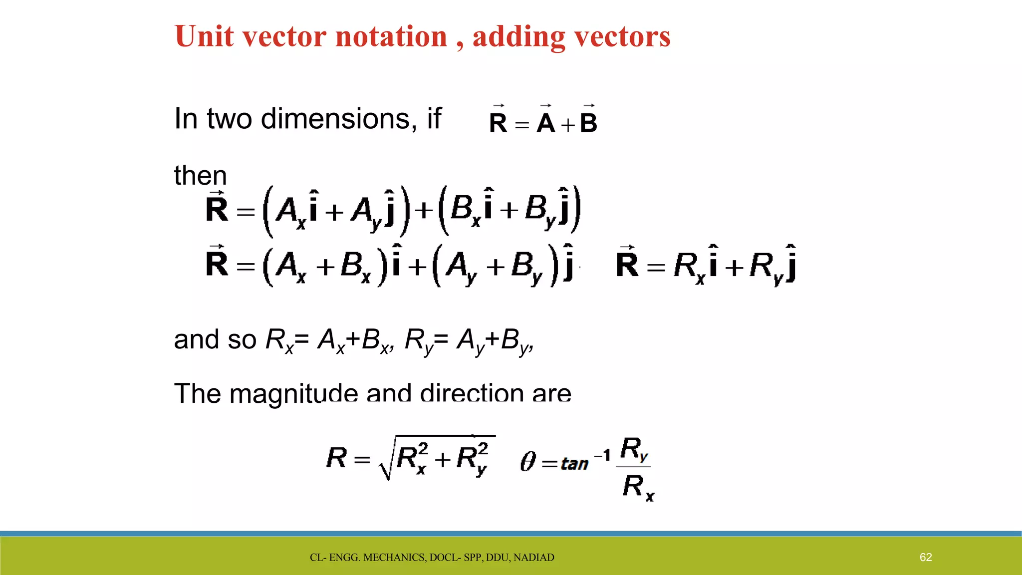 Unit vector notation , adding vectors
In two dimensions, if
then
and so Rx= Ax+Bx, Ry= Ay+By,
The magnitude and direction are
R  A  B
CL- ENGG. MECHANICS, DOCL- SPP, DDU, NADIAD 62
 