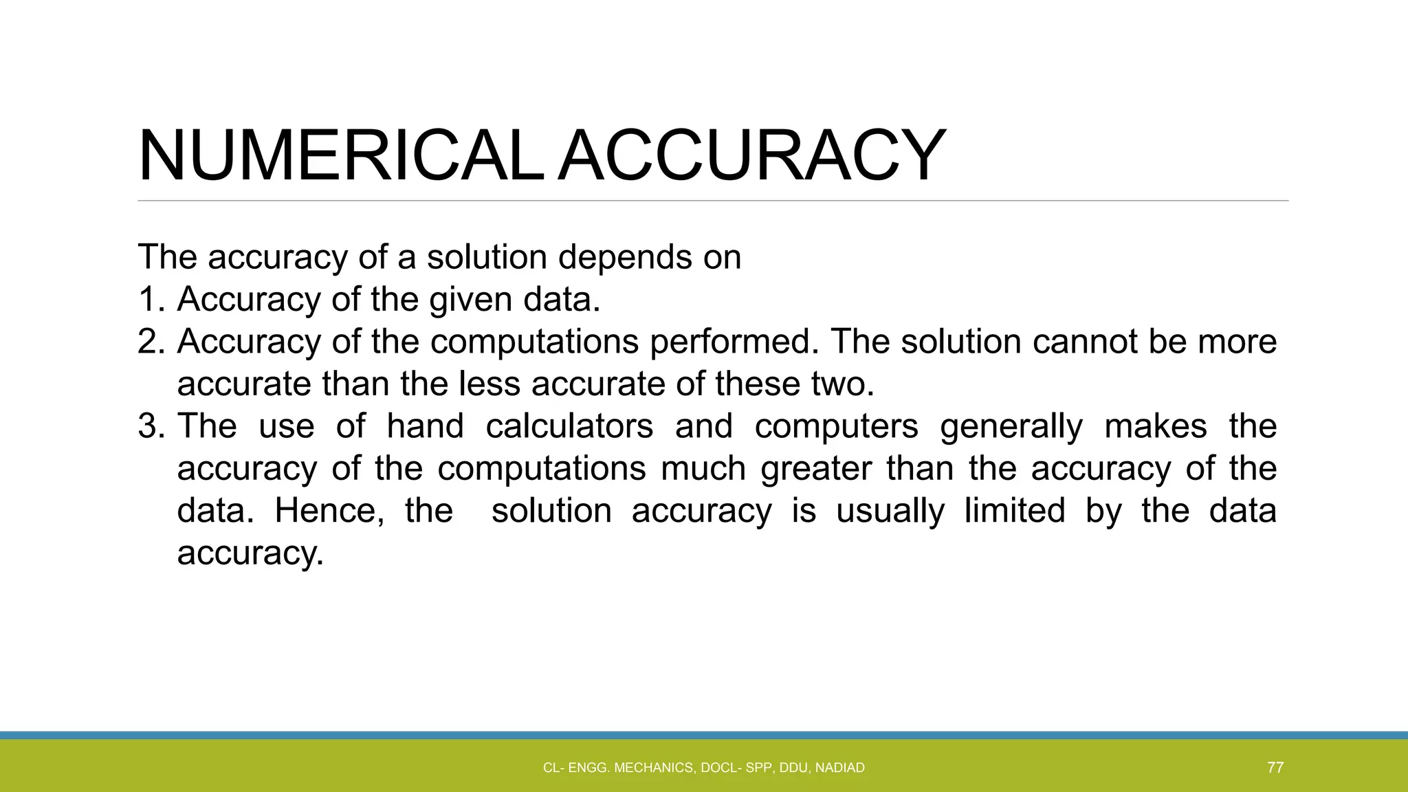 NUMERICAL ACCURACY
The accuracy of a solution depends on
1. Accuracy of the given data.
2. Accuracy of the computations performed. The solution cannot be more
accurate than the less accurate of these two.
3. The use of hand calculators and computers generally makes the
accuracy of the computations much greater than the accuracy of the
data. Hence, the solution accuracy is usually limited by the data
accuracy.
CL- ENGG. MECHANICS, DOCL- SPP, DDU, NADIAD 77
 