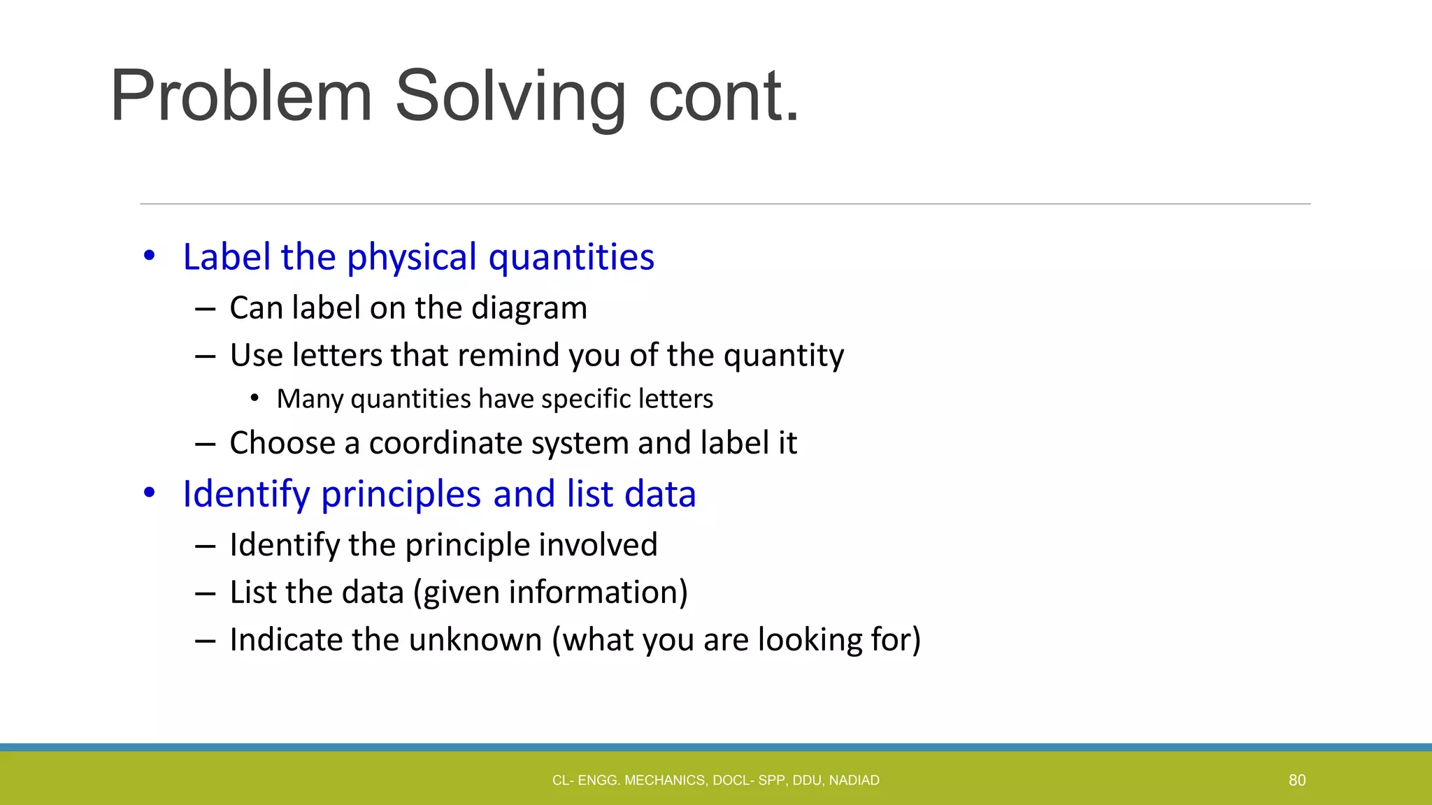 Problem Solving cont.
• Label the physical quantities
– Can label on the diagram
– Use letters that remind you of the quantity
• Many quantities have specific letters
– Choose a coordinate system and label it
• Identify principles and list data
– Identify the principle involved
– List the data (given information)
– Indicate the unknown (what you are looking for)
CL- ENGG. MECHANICS, DOCL- SPP, DDU, NADIAD 80
 