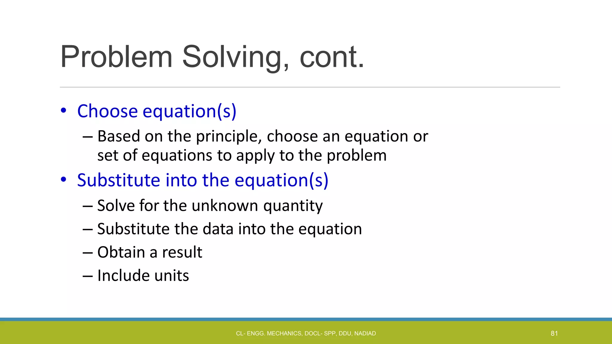 Problem Solving, cont.
• Choose equation(s)
– Based on the principle, choose an equation or
set of equations to apply to the problem
• Substitute into the equation(s)
– Solve for the unknown quantity
– Substitute the data into the equation
– Obtain a result
– Include units
CL- ENGG. MECHANICS, DOCL- SPP, DDU, NADIAD 81
 