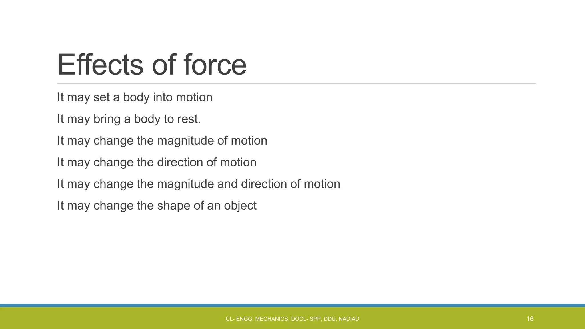 Effects of force
It may set a body into motion
It may bring a body to rest.
It may change the magnitude of motion
It may change the direction of motion
It may change the magnitude and direction of motion
It may change the shape of an object
CL- ENGG. MECHANICS, DOCL- SPP, DDU, NADIAD 16
 